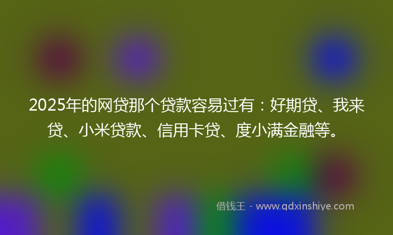 2025年的网贷那个贷款容易过有：好期贷、我来贷、小米贷款、信用卡贷、度小满金融等。