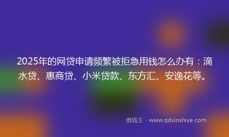 2025年的网贷申请频繁被拒急用钱怎么办有：滴水贷、惠商贷、小米贷款、东方汇、安逸花等。