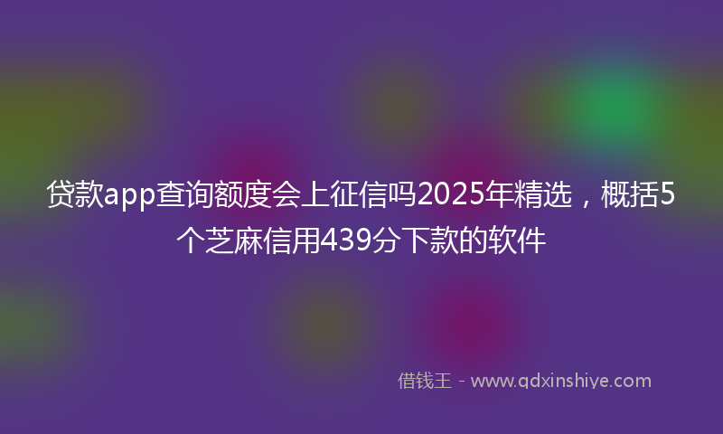 贷款app查询额度会上征信吗2025年精选，概括5个芝麻信用439分下款的软件