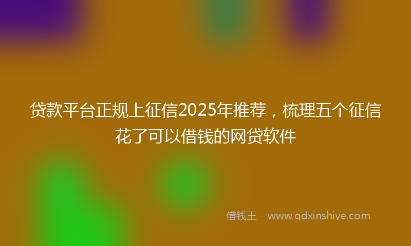 贷款平台正规上征信2025年推荐，梳理五个征信花了可以借钱的网贷软件