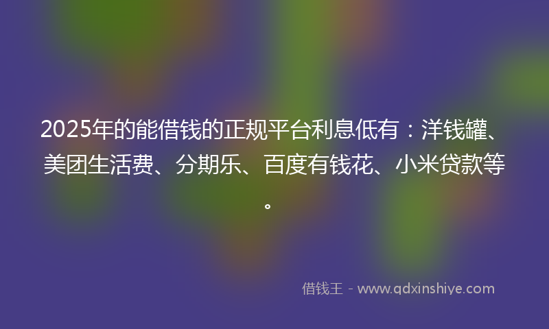 2025年的能借钱的正规平台利息低有：洋钱罐、美团生活费、分期乐、百度有钱花、小米贷款等。