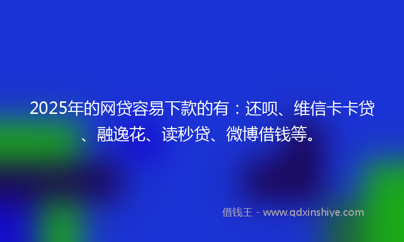 2025年的网贷容易下款的有：还呗、维信卡卡贷、融逸花、读秒贷、微博借钱等。