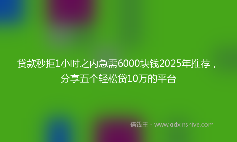 贷款秒拒1小时之内急需6000块钱2025年推荐，分享五个轻松贷10万的平台