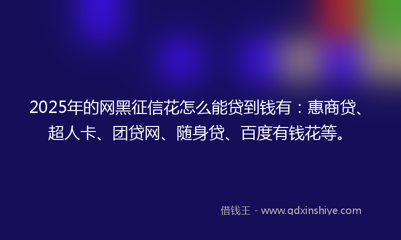 2025年的网黑征信花怎么能贷到钱有：惠商贷、超人卡、团贷网、随身贷、百度有钱花等。