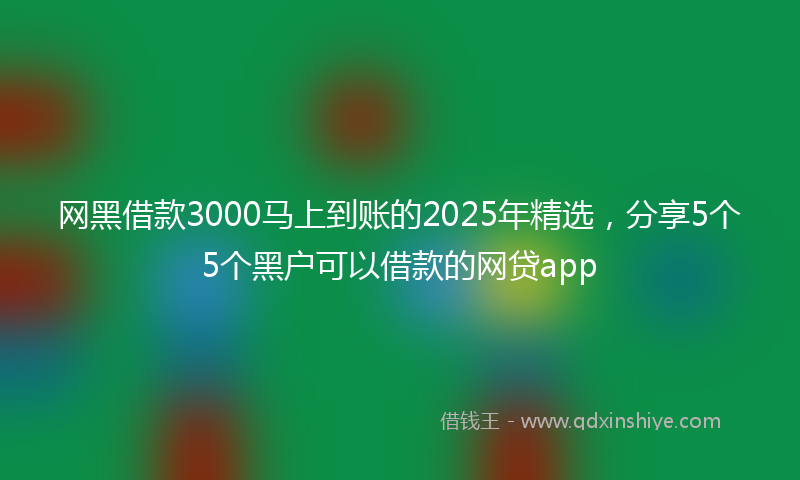 网黑借款3000马上到账的2025年精选，分享5个5个黑户可以借款的网贷app