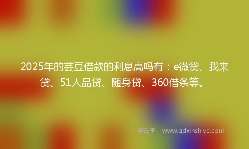 2025年的芸豆借款的利息高吗有：e微贷、我来贷、51人品贷、随身贷、360借条等。