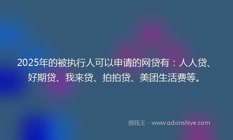 2025年的被执行人可以申请的网贷有：人人贷、好期贷、我来贷、拍拍贷、美团生活费等。