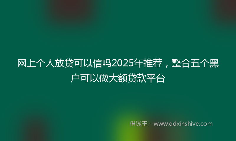网上个人放贷可以信吗2025年推荐，整合五个黑户可以做大额贷款平台