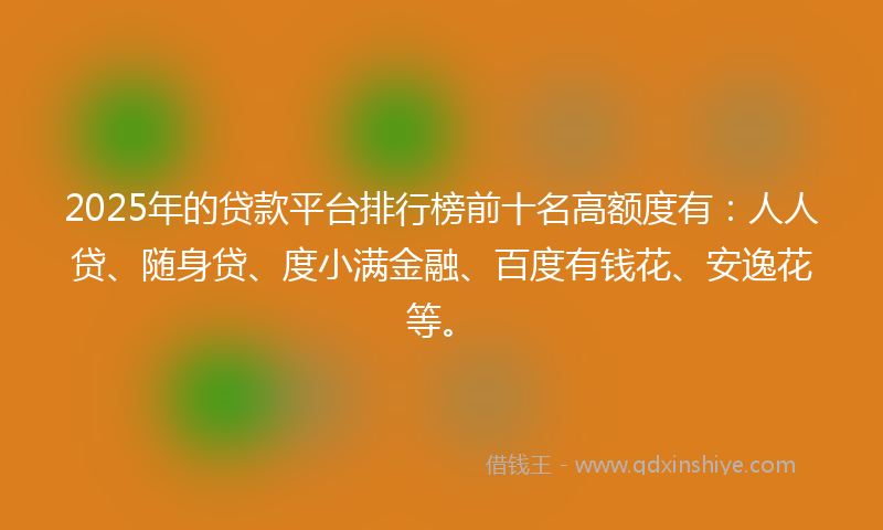 2025年的贷款平台排行榜前十名高额度有：人人贷、随身贷、度小满金融、百度有钱花、安逸花等。