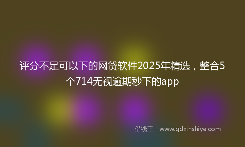 评分不足可以下的网贷软件2025年精选，整合5个714无视逾期秒下的app