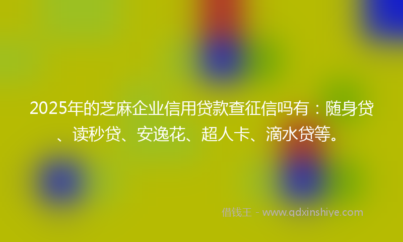 2025年的芝麻企业信用贷款查征信吗有：随身贷、读秒贷、安逸花、超人卡、滴水贷等。