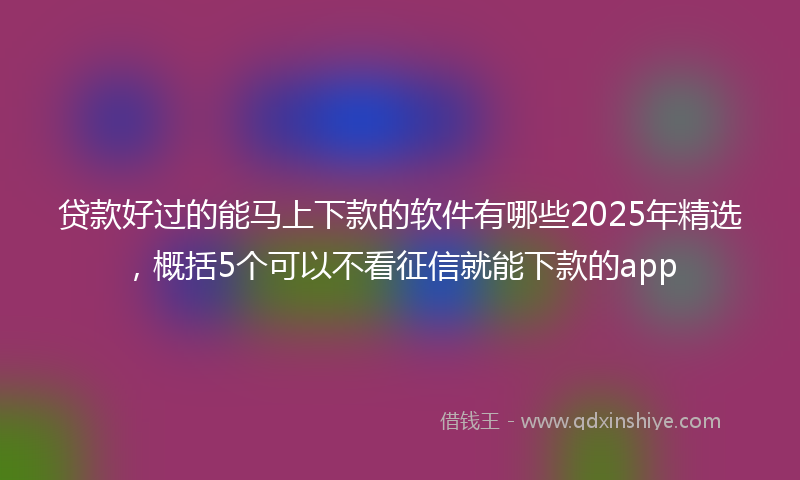 贷款好过的能马上下款的软件有哪些2025年精选，概括5个可以不看征信就能下款的app