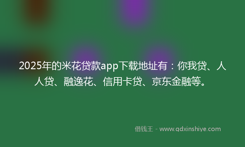 2025年的米花贷款app下载地址有：你我贷、人人贷、融逸花、信用卡贷、京东金融等。