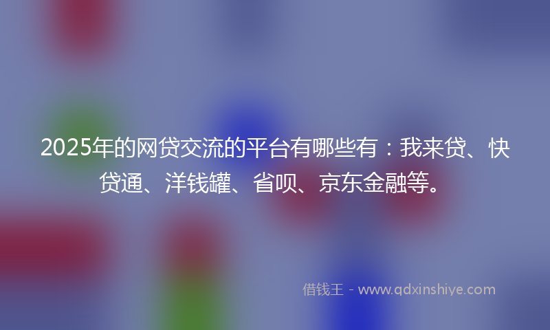2025年的网贷交流的平台有哪些有：我来贷、快贷通、洋钱罐、省呗、京东金融等。