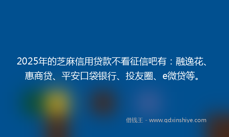 2025年的芝麻信用贷款不看征信吧有：融逸花、惠商贷、平安口袋银行、投友圈、e微贷等。