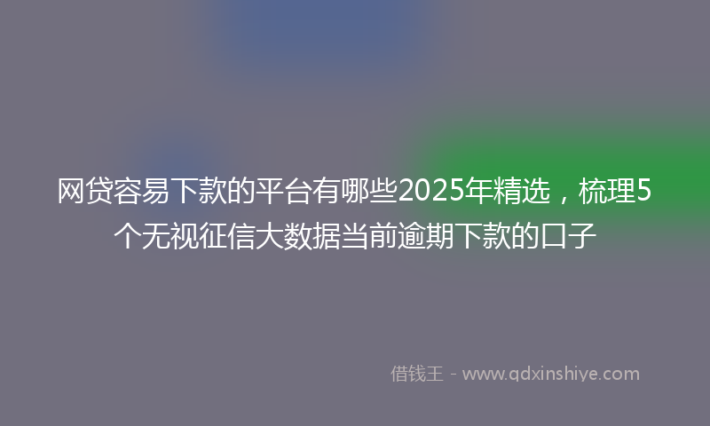 网贷容易下款的平台有哪些2025年精选，梳理5个无视征信大数据当前逾期下款的口子
