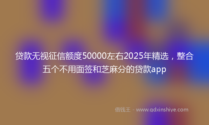 贷款无视征信额度50000左右2025年精选，整合五个不用面签和芝麻分的贷款app
