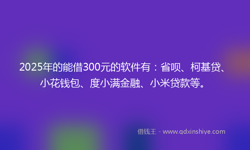 2025年的能借300元的软件有：省呗、柯基贷、小花钱包、度小满金融、小米贷款等。