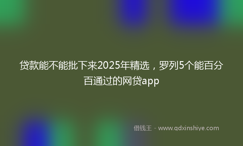 贷款能不能批下来2025年精选，罗列5个能百分百通过的网贷app