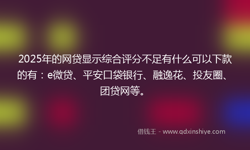 2025年的网贷显示综合评分不足有什么可以下款的有：e微贷、平安口袋银行、融逸花、投友圈、团贷网等。