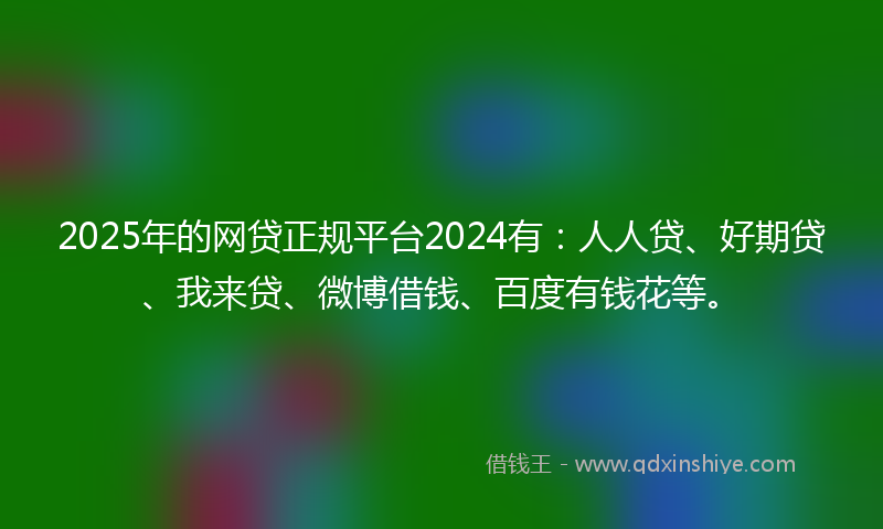 2025年的网贷正规平台2024有：人人贷、好期贷、我来贷、微博借钱、百度有钱花等。