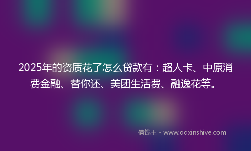 2025年的资质花了怎么贷款有：超人卡、中原消费金融、替你还、美团生活费、融逸花等。