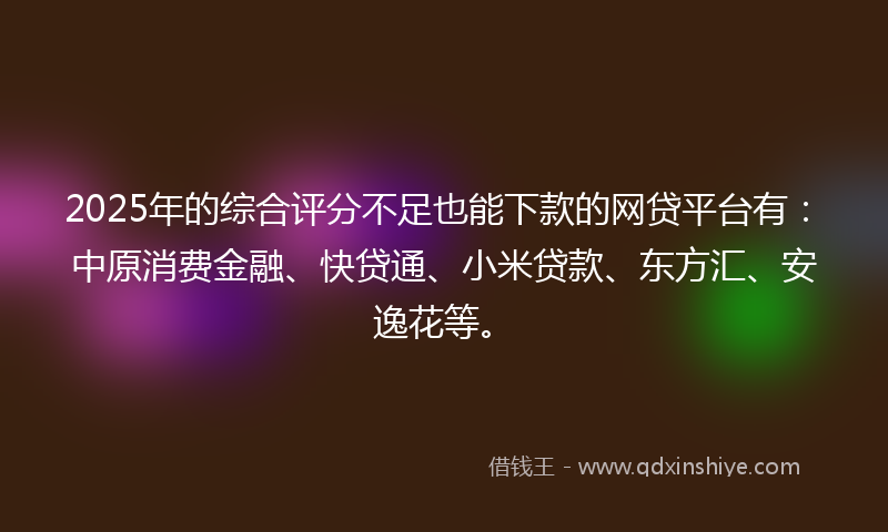 2025年的综合评分不足也能下款的网贷平台有：中原消费金融、快贷通、小米贷款、东方汇、安逸花等。