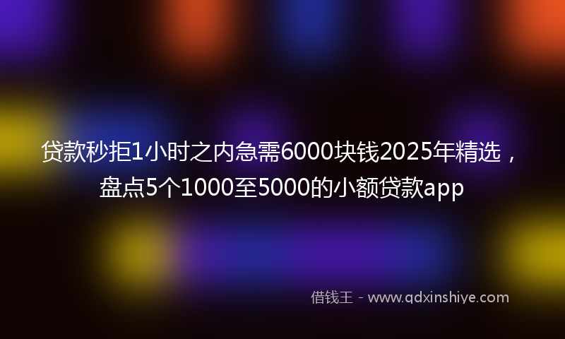 贷款秒拒1小时之内急需6000块钱2025年精选，盘点5个1000至5000的小额贷款app
