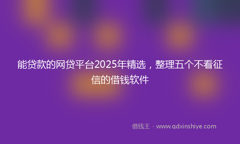 能贷款的网贷平台2025年精选，整理五个不看征信的借钱软件