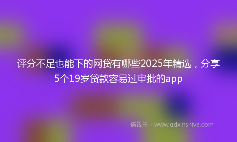 评分不足也能下的网贷有哪些2025年精选，分享5个19岁贷款容易过审批的app