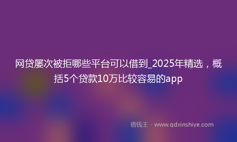 网贷屡次被拒哪些平台可以借到_2025年精选，概括5个贷款10万比较容易的app