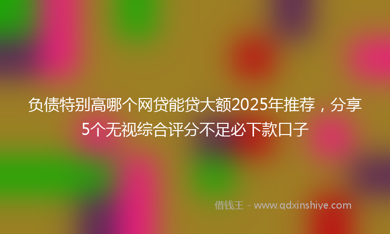 负债特别高哪个网贷能贷大额2025年推荐，分享5个无视综合评分不足必下款口子