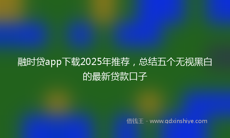 融时贷app下载2025年推荐，总结五个无视黑白的最新贷款口子