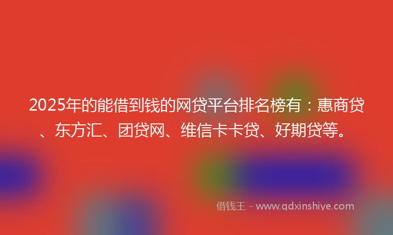 2025年的能借到钱的网贷平台排名榜有：惠商贷、东方汇、团贷网、维信卡卡贷、好期贷等。