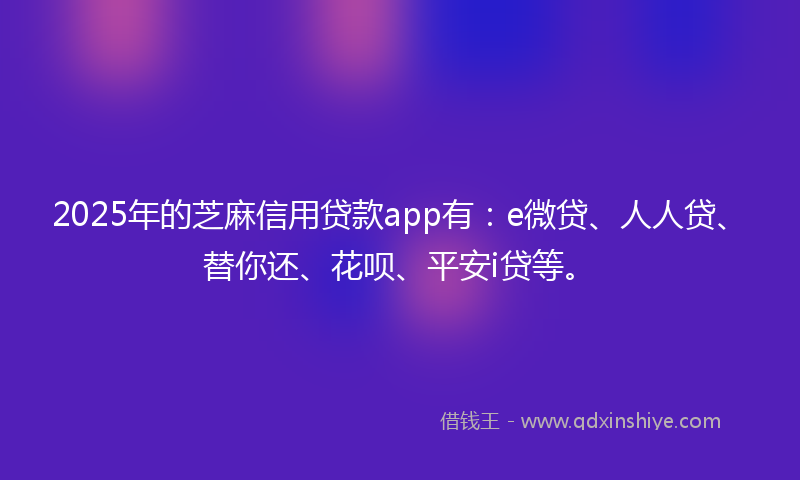 2025年的芝麻信用贷款app有：e微贷、人人贷、替你还、花呗、平安i贷等。