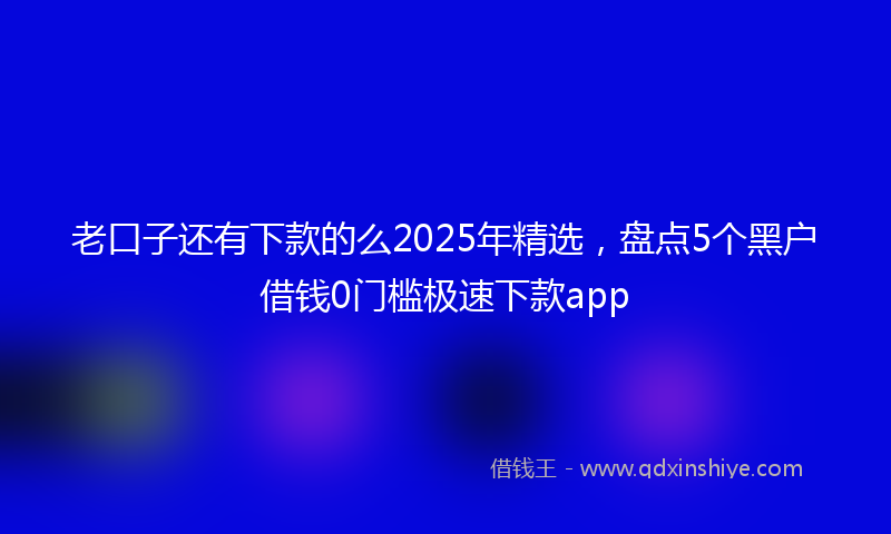 老口子还有下款的么2025年精选，盘点5个黑户借钱0门槛极速下款app
