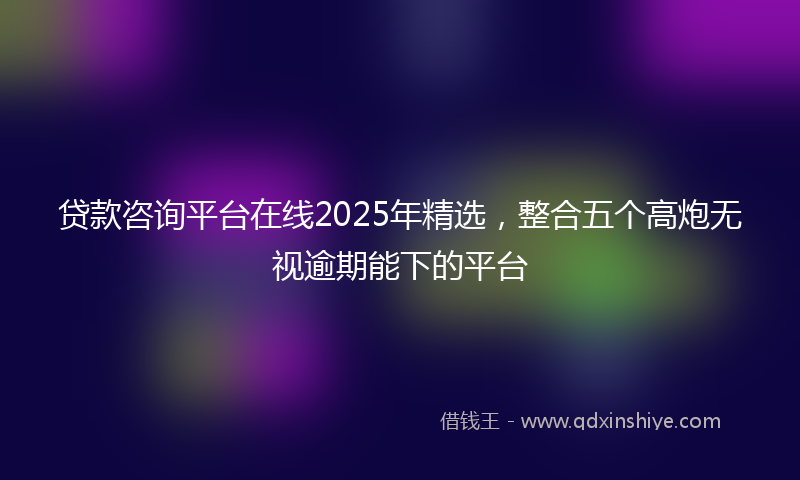贷款咨询平台在线2025年精选，整合五个高炮无视逾期能下的平台