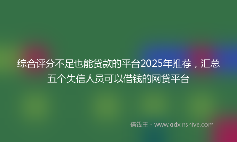 综合评分不足也能贷款的平台2025年推荐，汇总五个失信人员可以借钱的网贷平台