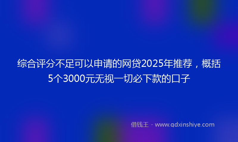 综合评分不足可以申请的网贷2025年推荐，概括5个3000元无视一切必下款的口子