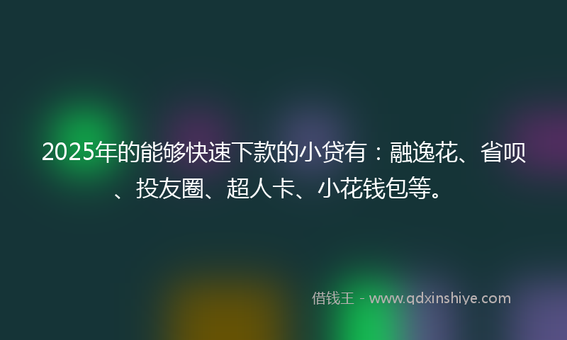 2025年的能够快速下款的小贷有：融逸花、省呗、投友圈、超人卡、小花钱包等。