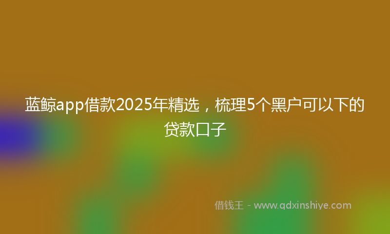 蓝鲸app借款2025年精选，梳理5个黑户可以下的贷款口子