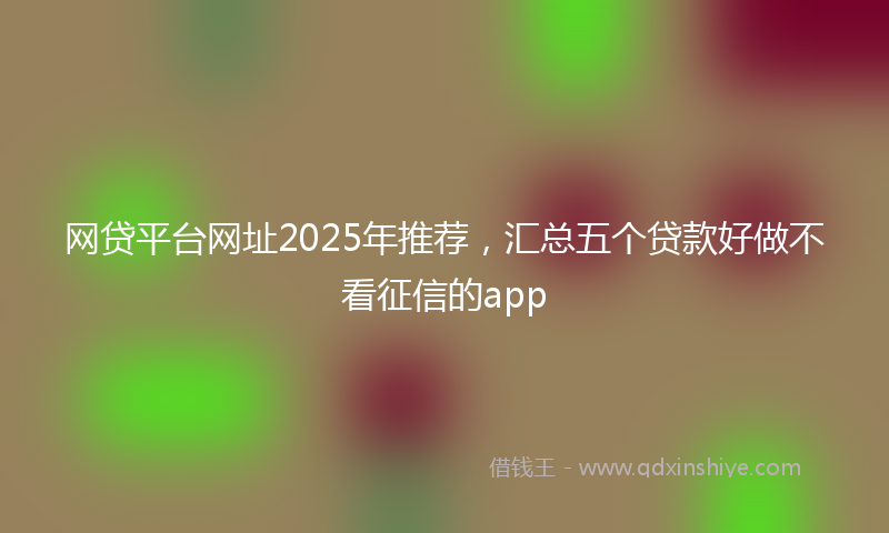 网贷平台网址2025年推荐，汇总五个贷款好做不看征信的app
