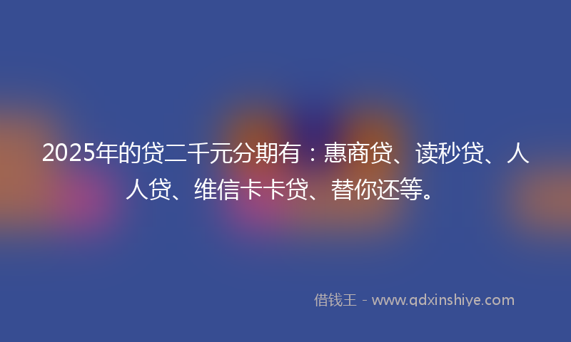 2025年的贷二千元分期有：惠商贷、读秒贷、人人贷、维信卡卡贷、替你还等。