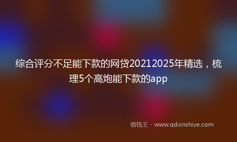 综合评分不足能下款的网贷20212025年精选，梳理5个高炮能下款的app