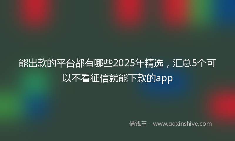 能出款的平台都有哪些2025年精选，汇总5个可以不看征信就能下款的app