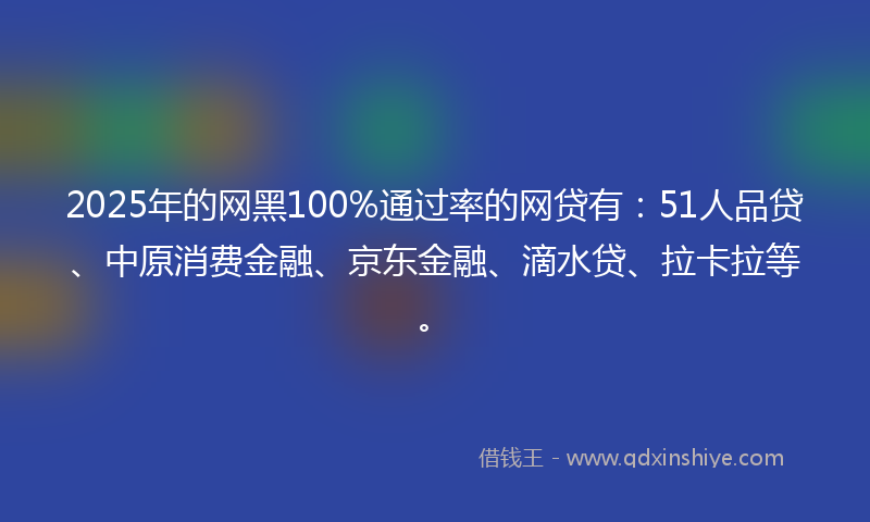 2025年的网黑100%通过率的网贷有：51人品贷、中原消费金融、京东金融、滴水贷、拉卡拉等。