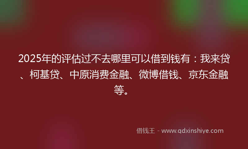 2025年的评估过不去哪里可以借到钱有：我来贷、柯基贷、中原消费金融、微博借钱、京东金融等。