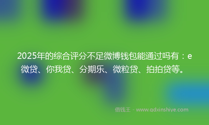 2025年的综合评分不足微博钱包能通过吗有：e微贷、你我贷、分期乐、微粒贷、拍拍贷等。