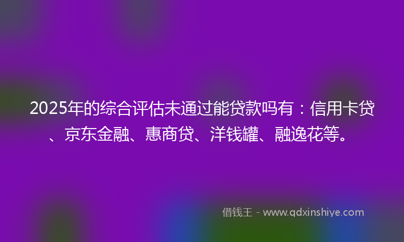 2025年的综合评估未通过能贷款吗有：信用卡贷、京东金融、惠商贷、洋钱罐、融逸花等。