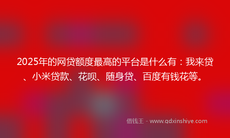 2025年的网贷额度最高的平台是什么有：我来贷、小米贷款、花呗、随身贷、百度有钱花等。